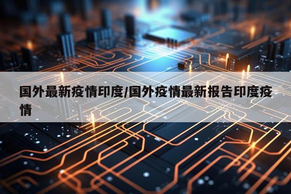 国外最新疫情印度/国外疫情最新报告印度疫情