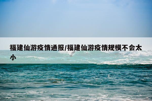 福建仙游疫情通报/福建仙游疫情规模不会太小