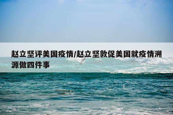 赵立坚评美国疫情/赵立坚敦促美国就疫情溯源做四件事