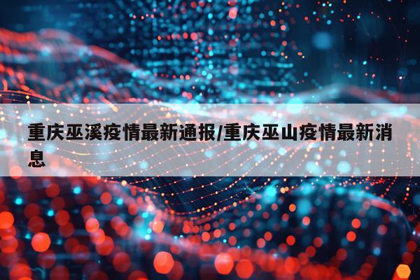 重庆巫溪疫情最新通报/重庆巫山疫情最新消息