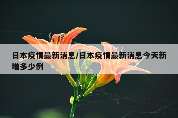 日本疫情最新消息/日本疫情最新消息今天新增多少例