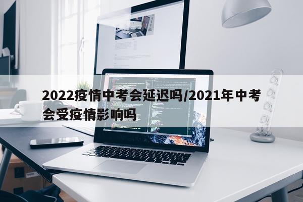 2022疫情中考会延迟吗/2021年中考会受疫情影响吗
