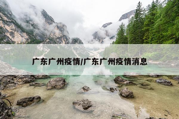 广东广州疫情/广东广州疫情消息