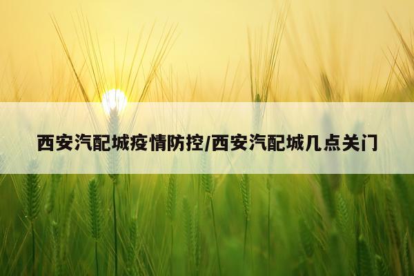 西安汽配城疫情防控/西安汽配城几点关门