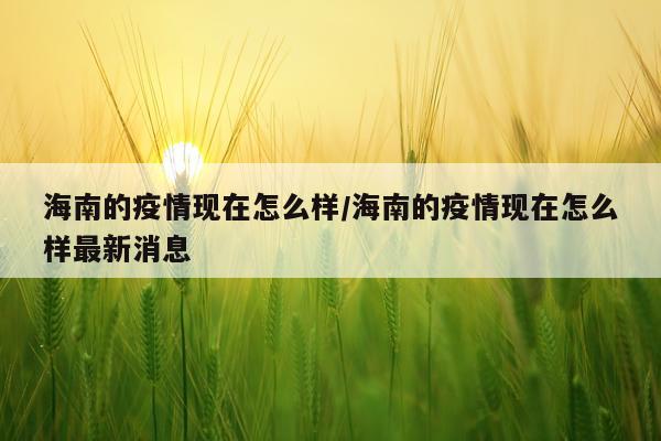 海南的疫情现在怎么样/海南的疫情现在怎么样最新消息