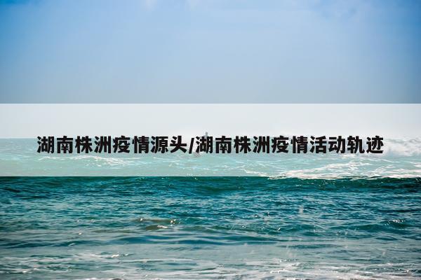 湖南株洲疫情源头/湖南株洲疫情活动轨迹