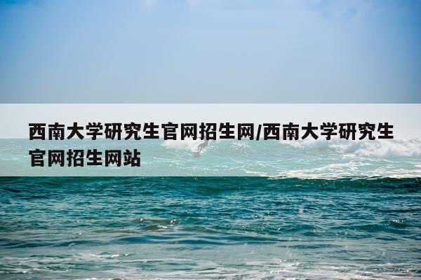 西南大学研究生官网招生网/西南大学研究生官网招生网站