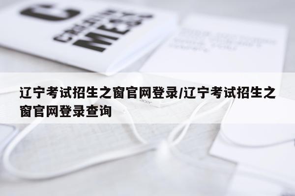 辽宁考试招生之窗官网登录/辽宁考试招生之窗官网登录查询