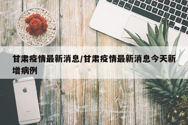 甘肃疫情最新消息/甘肃疫情最新消息今天新增病例