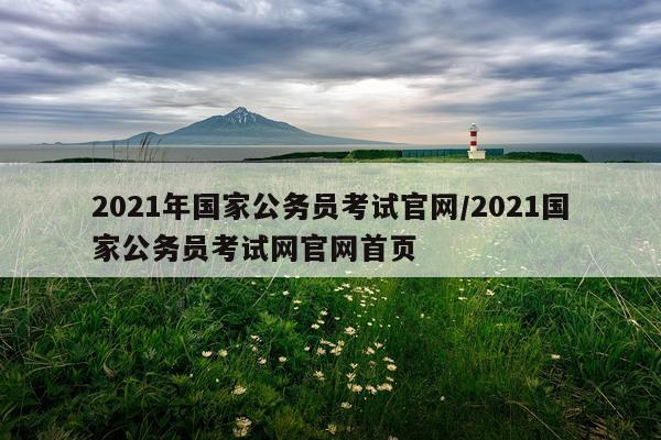 2021年国家公务员考试官网/2021国家公务员考试网官网首页