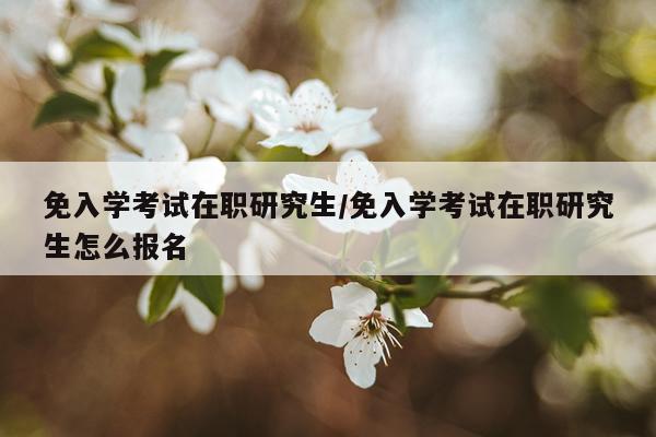 免入学考试在职研究生/免入学考试在职研究生怎么报名