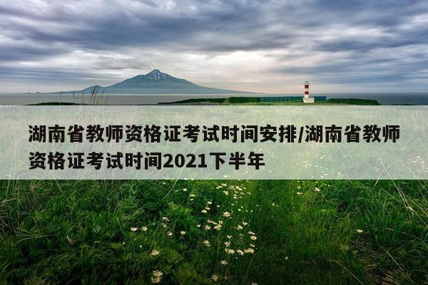湖南省教师资格证考试时间安排/湖南省教师资格证考试时间2021下半年
