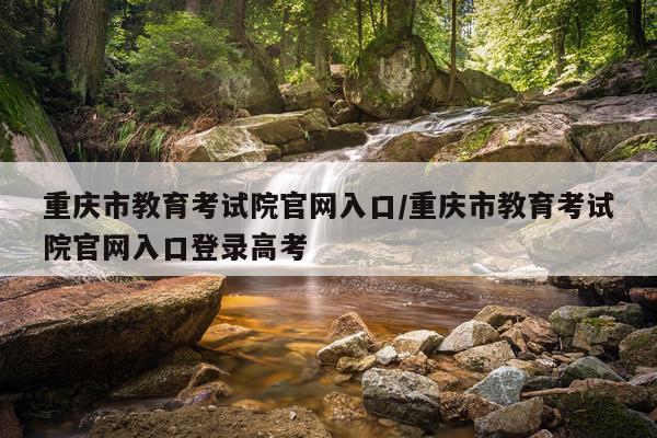 重庆市教育考试院官网入口/重庆市教育考试院官网入口登录高考