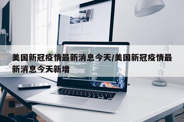 美国新冠疫情最新消息今天/美国新冠疫情最新消息今天新增