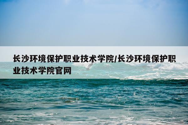 长沙环境保护职业技术学院/长沙环境保护职业技术学院官网