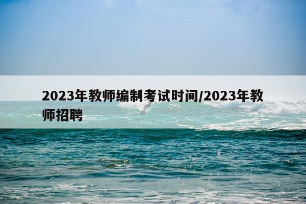 2023年教师编制考试时间/2023年教师招聘