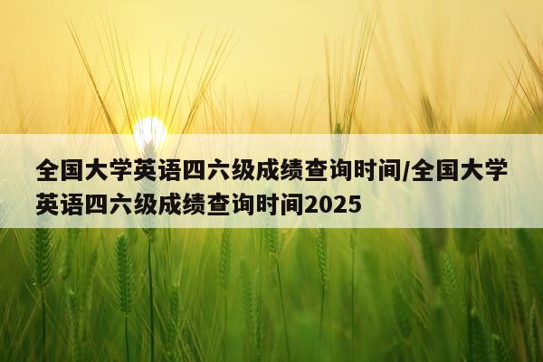 全国大学英语四六级成绩查询时间/全国大学英语四六级成绩查询时间2025
