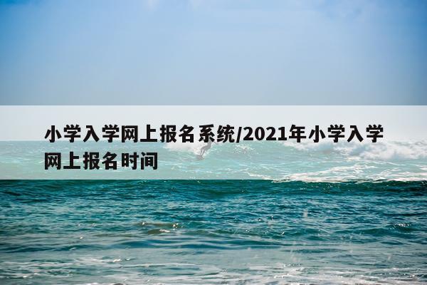 小学入学网上报名系统/2021年小学入学网上报名时间