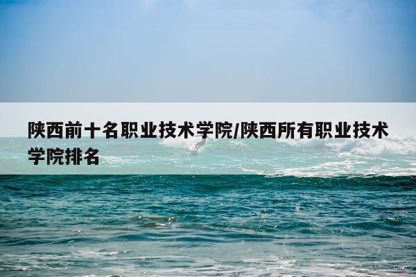 陕西前十名职业技术学院/陕西所有职业技术学院排名
