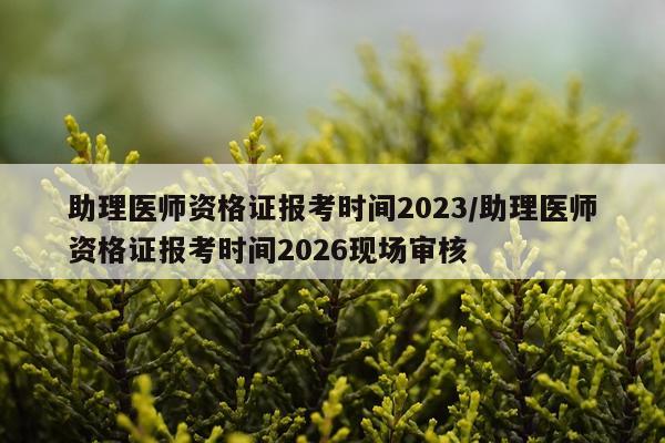 助理医师资格证报考时间2023/助理医师资格证报考时间2026现场审核