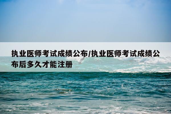 执业医师考试成绩公布/执业医师考试成绩公布后多久才能注册