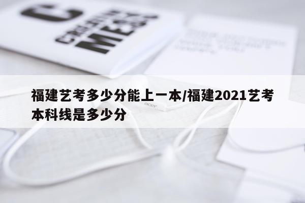 福建艺考多少分能上一本/福建2021艺考本科线是多少分