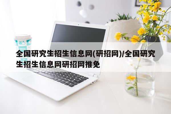 全国研究生招生信息网(研招网)/全国研究生招生信息网研招网推免