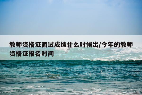 教师资格证面试成绩什么时候出/今年的教师资格证报名时间