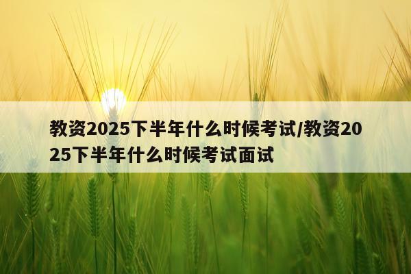 教资2025下半年什么时候考试/教资2025下半年什么时候考试面试