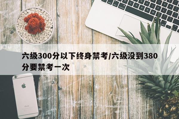 六级300分以下终身禁考/六级没到380分要禁考一次