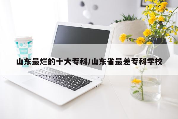 山东最烂的十大专科/山东省最差专科学校