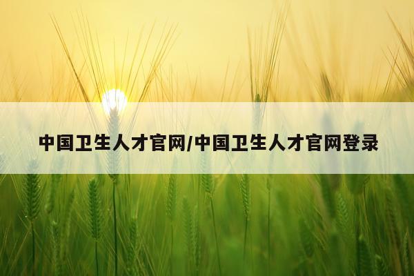 中国卫生人才官网/中国卫生人才官网登录