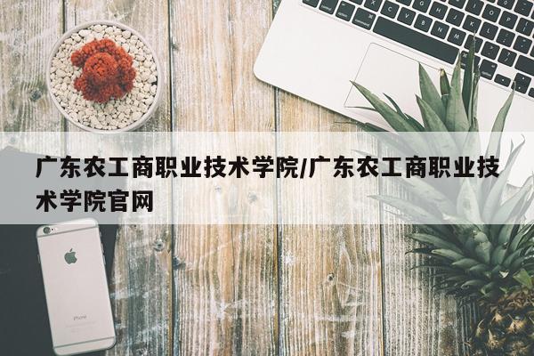 广东农工商职业技术学院/广东农工商职业技术学院官网