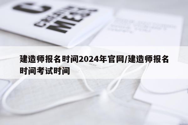 建造师报名时间2024年官网/建造师报名时间考试时间