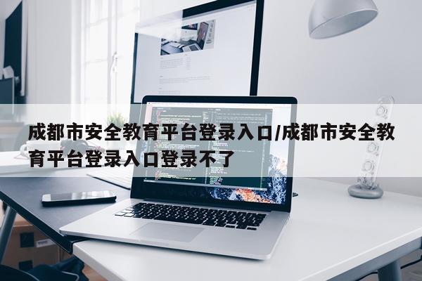 成都市安全教育平台登录入口/成都市安全教育平台登录入口登录不了