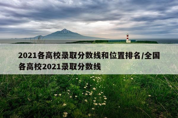 2021各高校录取分数线和位置排名/全国各高校2021录取分数线