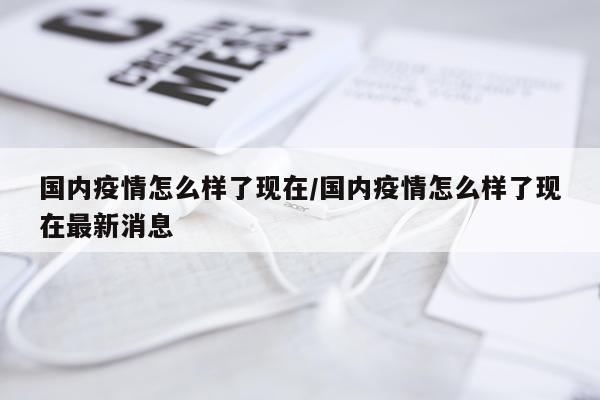 国内疫情怎么样了现在/国内疫情怎么样了现在最新消息