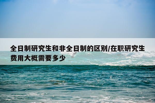 全日制研究生和非全日制的区别/在职研究生费用大概需要多少