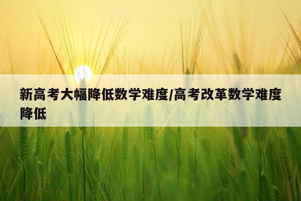 新高考大幅降低数学难度/高考改革数学难度降低