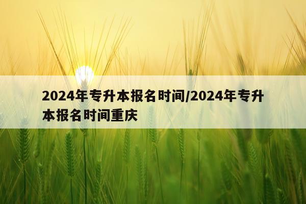 2024年专升本报名时间/2024年专升本报名时间重庆