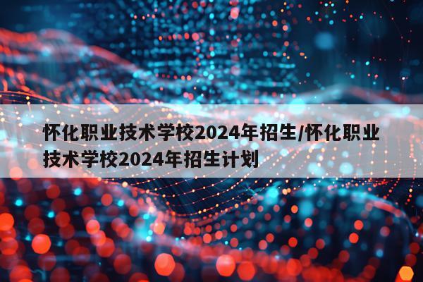 怀化职业技术学校2024年招生/怀化职业技术学校2024年招生计划