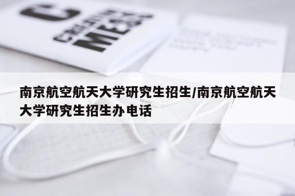 南京航空航天大学研究生招生/南京航空航天大学研究生招生办电话