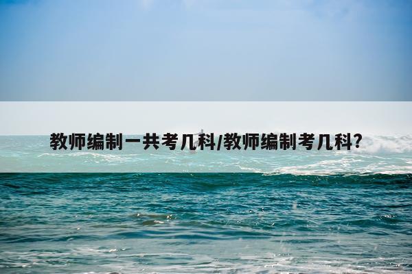 教师编制一共考几科/教师编制考几科?