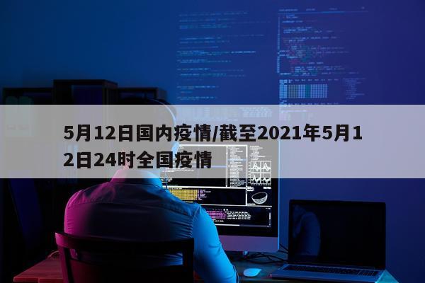5月12日国内疫情/截至2021年5月12日24时全国疫情