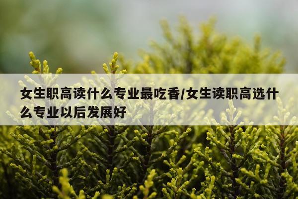 女生职高读什么专业最吃香/女生读职高选什么专业以后发展好