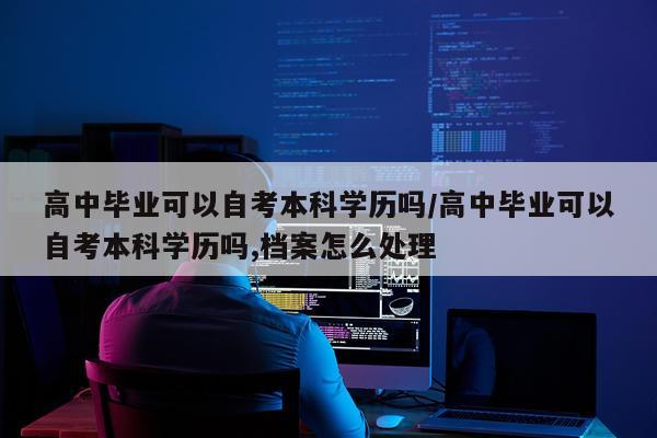 高中毕业可以自考本科学历吗/高中毕业可以自考本科学历吗,档案怎么处理