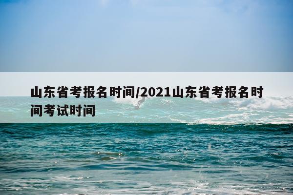 山东省考报名时间/2021山东省考报名时间考试时间