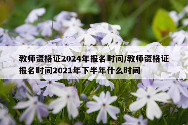 教师资格证2024年报名时间/教师资格证报名时间2021年下半年什么时间