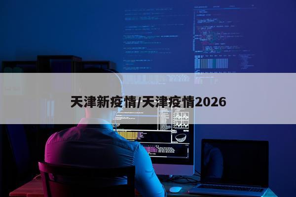 天津新疫情/天津疫情2026