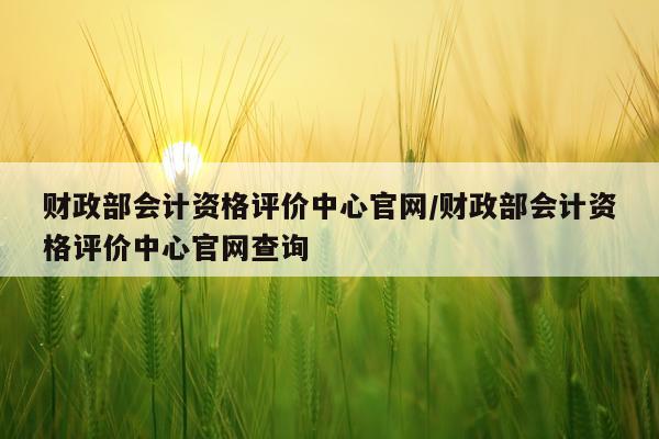 财政部会计资格评价中心官网/财政部会计资格评价中心官网查询